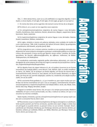Acordo Ortográﬁco
                   Obs.: 1 - Além destas letras, usam-se o ç (cê cedilhado) e os seguintes dígrafos: rr (erre
                 duplo), ss (esse duplo), ch (cê-agá), lh (ele-agá), nh (ene-agá), gu (guê-u) e qu (quê-u).
                   2 - Os nomes das letras acima sugeridos não excluem outras formas de as designar.
                   2.º As letras k, w e y usam-se nos seguintes casos especiais:
                   a) Em antropónimos/antropônimos originários de outras línguas e seus derivados:
                 Franklin, frankliniano; Kant, kan smo, Darwin, darwinismo; Wagner, wagneriano; Byron,
                 byroniano; Taylor, taylorista;
                   b) Em topónimos/topônimos originários de outras línguas e seus derivados: Kwanza,
                 Kuwait, kuwai ano; Malawi, malawiano;
                   c) Em siglas, símbolos e mesmo em palavras adotadas como unidades de medida de
                 curso internacional: TWA, KLM; K-potássio (de kalium) W-oeste (West); kg-quilograma,
                 km-quilómetro, kW-kilowa , yd-jarda (yard); Wa .
                    3.º Em congruência com o número anterior, mantêm-se nos vocábulos derivados eru-
                 ditamente de nomes próprios estrangeiros quaisquer combinações gráﬁcas ou sinais dia-
                 crí cos não peculiares à nossa escrita que ﬁgurem nesses nomes: com sta, de Comte,
                 garre ano, de Garre ; jeﬀersónia/jeﬀersônia, de Jeﬀerson; mülleriano, de Müller,
                 shakespeariano, de Shakespeare.
                    Os vocabulários autorizados registarão graﬁas alterna vas admissíveis, em casos de
                 divulgação de certas palavras de tal po de origem (a exemplo de fúcsia/fúchsia e deriva-
                 dos, buganvília/buganvílea/bougainvíllea).
                    4.º Os dígrafos ﬁnais de origem hebraica ch, ph e th podem conservar-se em formas
                 onomás cas da tradição bíblica, como Baruch, Loth, Moloch, Ziph, ou então simpliﬁcar-
                 se: Baruc, Lot, Moloc, Zif. Se qualquer um destes dígrafos, em formas do mesmo po, é
                 invariavelmente mudo, elimina-se: José, Nazaré, em vez de Joseph, Nazareth; e se algum
                 deles, por força do uso, permite adaptação, subs tui-se, recebendo uma adição vocálica:
                 Judite, em vez de Judith.
                    5.º As consoantes ﬁnais grafadas b, c, d, g e t mantêm-se, quer sejam mudas quer pro-
                 feridas nas formas onomás cas em que o uso as consagrou, nomeadamente antropóni-
                 mos/antropônimos e topónimos/topônimos da tradição bíblica: Jacob, Job, Moab, Isaac,
                 David, Gad; Gog, Magog; Bensabat, Josafat.
                   Integram-se também nesta forma: Cid, em que o d é sempre pronunciado; Madrid e
                 Valladolid, em que o d ora é pronunciado, ora não; e Calecut ou Calicut, em que o t se
                 encontra nas mesmas condições.
                   Nada impede, entretanto, que dos antropónimos/antropônimos em apreço sejam usa-
                 dos sem a consoante ﬁnal Jó, Davi e Jacó.
                   6.º Recomenda-se que os topónimos/topônimos de línguas estrangeiras se subs tuam,
                 tanto quanto possível, por formas vernáculas, quando estas sejam an gas e ainda vivas
                 em português ou quando entrem, ou possam entrar, no uso corrente. Exemplo: Anvers,
                 subs tuído por Antuérpia; Cherbourg, por Cherburgo; Garonne, por Garona; Génève, por
                 Genebra; Jutland, por Jutlândia; Milano, por Milão; München, por Munique; Torino, por
                 Turim; Zürich, por Zurique, etc.
                                                                                                                           27




Acordo.indd 27                                                                                                           12/9/2008 11:27:06
 