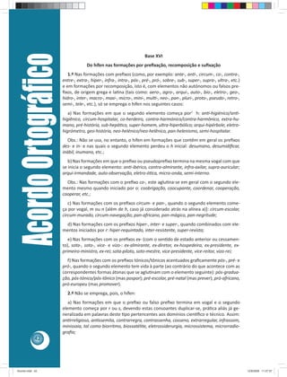 Acordo Ortográﬁco                                                 Base XVI
                                      Do hífen nas formações por preﬁxação, recomposição e suﬁxação
                            1.º Nas formações com preﬁxos (como, por exemplo: ante-, an -, circum-, co-, contra-,
                         entre-, extra-, hiper-, infra-, intra-, pós-, pré-, pró-, sobre-, sub-, super-, supra-, ultra-, etc.)
                         e em formações por recomposição, isto é, com elementos não autónomos ou falsos pre-
                         ﬁxos, de origem grega e la na (tais como: aero-, agro-, arqui-, auto-, bio-, eletro-, geo-,
                         hidro-, inter-, macro-, maxi-, micro-, mini-, mul -, neo-, pan-, pluri-, proto-, pseudo-, retro-,
                         semi-, tele-, etc.), só se emprega o hífen nos seguintes casos:
                            a) Nas formações em que o segundo elemento começa por1 h: an -higiénico/an -
                         higiênico, circum-hospitalar, co-herdeiro, contra-harmónico/contra-harmônico, extra-hu-
                         mano, pré-história, sub-hepá co, super-homem, ultra-hiperbólico; arqui-hipérbole, eletro-
                         higrómetro, geo-história, neo-helénico/neo-helênico, pan-helenismo, semi-hospitalar.
                            Obs.: Não se usa, no entanto, o hífen em formações que contêm em geral os preﬁxos
                         des- e in- e nas quais o segundo elemento perdeu o h inicial: desumano, desumidiﬁcar,
                         inábil, inumano, etc.;
                            b) Nas formações em que o preﬁxo ou pseudopreﬁxo termina na mesma vogal com que
                         se inicia o segundo elemento: an -ibérico, contra-almirante, infra-axilar, supra-auricular;
                         arqui-irmandade, auto-observação, eletro-ó ca, micro-onda, semi-interno.
                           Obs.: Nas formações com o preﬁxo co-, este aglu na-se em geral com o segundo ele-
                         mento mesmo quando iniciado por o: coobrigação, coocupante, coordenar, cooperação,
                         cooperar, etc.;
                            c) Nas formações com os preﬁxos circum- e pan-, quando o segundo elemento come-
                         ça por vogal, m ou n [além de h, caso já considerado atrás na alínea a)]: circum-escolar,
                         circum-murado, circum-navegação; pan-africano, pan-mágico, pan-negritude;
                          d) Nas formações com os preﬁxos hiper-, inter- e super-, quando combinados com ele-
                         mentos iniciados por r: hiper-requintado, inter-resistente, super-revista;
                            e) Nas formações com os preﬁxos ex- (com o sen do de estado anterior ou cessamen-
                         to), sota-, soto-, vice- e vizo-: ex-almirante, ex-diretor, ex-hospedeira, ex-presidente, ex-
                         primeiro-ministro, ex-rei; sota-piloto, soto-mestre, vice-presidente, vice-reitor, vizo-rei;
                           f) Nas formações com os preﬁxos tónicos/tônicos acentuados graﬁcamente pós-, pré- e
                         pró-, quando o segundo elemento tem vida à parte (ao contrário do que acontece com as
                         correspondentes formas átonas que se aglu nam com o elemento seguinte): pós-gradua-
                         ção, pós-tónico/pós-tônico (mas pospor); pré-escolar, pré-natal (mas prever); pró-africano,
                         pró-europeu (mas promover).
                           2.º Não se emprega, pois, o hífen:
                            a) Nas formações em que o preﬁxo ou falso preﬁxo termina em vogal e o segundo
                         elemento começa por r ou s, devendo estas consoantes duplicar-se, prá ca aliás já ge-
                         neralizada em palavras deste po pertencentes aos domínios cien ﬁco e técnico. Assim:
                         an rreligioso, an ssemita, contrarregra, contrassenha, cosseno, extrarregular, infrassom,
                         minissaia, tal como biorritmo, biossatélite, eletrossiderurgia, microssistema, microrradio-
                         graﬁa;
            42




Acordo.indd 42                                                                                                                   12/9/2008 11:27:07
 