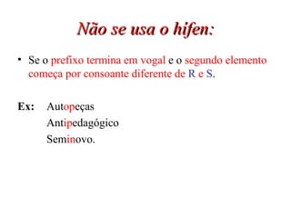 Não se usa o hífen: Se o  prefixo termina em vogal  e o  segundo elemento começa por consoante diferente de  R  e  S . Ex:  Aut op eças Ant ip edagógico Sem in ovo. 
