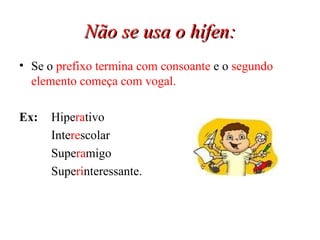 Não se usa o hífen: Se o  prefixo termina com consoante  e o  segundo elemento começa com vogal. Ex:   Hipe ra tivo Inte re scolar Supe ra migo Supe ri nteressante. 