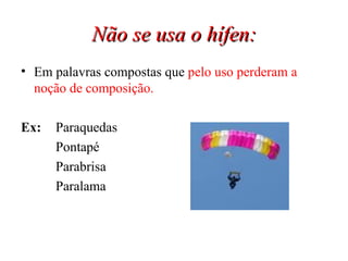 Não se usa o hífen: Em palavras compostas que  pelo uso perderam a noção de composição. Ex:   Paraquedas Pontapé Parabrisa Paralama 