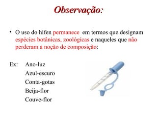 Observação: O uso do hífen  permanece   em termos que designam  espécies botânicas, zoológicas  e naqueles que  não perderam a noção de composição : Ex:  Ano-luz Azul-escuro Conta-gotas Beija-flor Couve-flor 