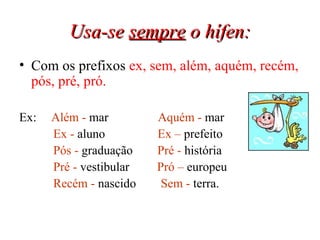 Usa-se  sempre  o hífen: Com os prefixos  ex, sem, além, aquém, recém, pós, pré, pró.  Ex:  Além -  mar  Aquém -  mar  Ex -  aluno  Ex   –  prefeito Pós -  graduação  Pré -  história Pré -  vestibular  Pró –  europeu Recém -  nascido  Sem -  terra.  
