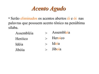 Acento Agudo   Assembléia > Heróico > Idéia > Jibóia > Assembl ei a Her oi co Id ei a Jib oi a Serão  eliminados  os acentos abertos  éi  e  ói  nas palavras que possuem acento tônico na penúltima sílaba. 