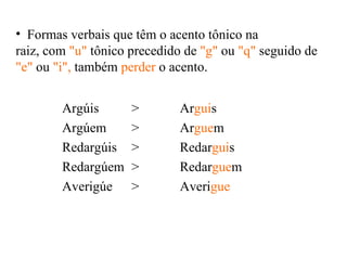 Argúis > Argúem  > Redargúis > Redargúem  > Averigúe  > Ar gui s  Ar gue m Redar gui s Redar gue m  Averi gue  Formas verbais que têm o acento tônico na  raiz, com  "u"  tônico precedido de  "g"  ou  "q"  seguido de  "e"  ou  "i",  também  perder  o acento. 