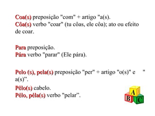 Coa(s)   preposição "com" + artigo "a(s). Côa(s)  verbo "coar" (tu côas, ele côa); ato ou efeito de coar. Para  preposição. Pára   verbo "parar" (Ele pára). Pelo (s), pela(s)  preposição "per" + artigo "o(s)" e  " a(s)”. Pêlo(s)  cabelo. Pélo, péla(s)  verbo "pelar”. 
