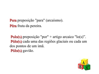 Pera  preposição "para" (arcaísmo). Pêra   fruta da pereira.   Polo(s)  preposição "por" + artigo arcaico "lo(s)”.   Pólo(s)  cada uma das regiões glaciais ou cada um dos pontos de um imã.   Pólo(s)  gavião. 