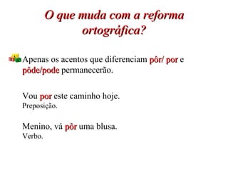 O que muda com a reforma ortográfica? Apenas os acentos que diferenciam  pôr/ por  e  pôde/pode   permanecerão. Vou  por  este caminho hoje. Preposição. Menino, vá  pôr  uma blusa. Verbo. 