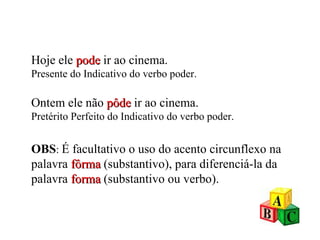 Hoje ele  pode  ir ao cinema. Presente do Indicativo do verbo poder. Ontem ele não  pôde   ir ao cinema. Pretérito Perfeito do Indicativo do verbo poder. OBS :  É facultativo o uso do acento circunflexo na palavra  fôrma   (substantivo), para diferenciá-la da palavra   forma  (substantivo ou verbo). 