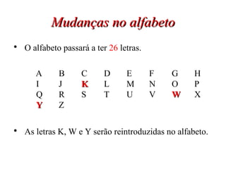 Mudanças no alfabeto O alfabeto passará a ter  26  letras. A B C D E F G H I J K L M N O P Q R S T U V W X Y Z As letras K, W e Y serão reintroduzidas no alfabeto. 