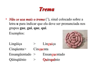 Trema Não se usa mais o trema  (¨), sinal colocado sobre a letra  u  para indicar que ela deve ser pronunciada nos grupos  gue ,  gui ,  que ,  qui . Exemplos: Lingüiça > Lin g u i ça Cinqüenta > Cin q u e nta Ensangüentado  > Ensan g u e ntado Qüinqüênio > Qui n quê nio  