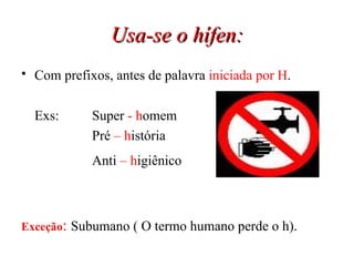Usa-se o hífen: Com prefixos, antes de palavra  iniciada por H .   Exs: Super  -   h omem Pré  – h istória Anti  –   h igiênico   Exceção :   Subumano ( O termo humano perde o h). 