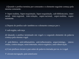 b ) Quando o prefixo termina por consoante e o elemento seguinte começa pela mesma consoante. hiper-realista, hiper-requintado, hiper-requisitado, sub-bibliotecário, inter-racial, inter-regional, inter-relação, super-racional, super-realista, super-resistente. c) Depois do prefixo sub- também se o elemento começar por r. sub-região, sub-raça d) Quando o prefixo terminado em vogal e o segundo elemento da palavra começa pela mesma vogal. anti-ibérico, anti-inflamatório, anti-inflacionário, arqui-inimigo,  micro-ondas, contra-ataque, semi-internato, micro-orgânico, auto-observação. e) Com prefixos circum e pan antes de palavra iniciada por m, n e vogal. circum-navegação, pan-americano 