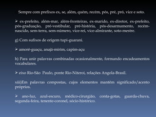 f)  Sempre com prefixos ex, se, além, quém, recém, pós, pré, pró, vice e soto. ex-prefeito, além-mar, além-fronteiras, ex-marido, ex-diretor, ex-prefeito, pós-graduação, pré-vestibular, pré-história, pós-desarmamento, recém-nascido, sem-terra, sem-número, vice-rei, vice-almirante, soto-mestre. g) Com sufixos de origem tupi-guarani. amoré-guaçu, anajá-mirim, capim-açu h) Para unir palavras combinadas ocasionalmente, formando encadeamentos vocabulares. eixo Rio-São  Paulo, ponte Rio-Niteroi, relações Angola-Brasil. Em palavras compostas, cujos elementos mantêm significado/acento próprios. ano-luz, azul-escuro, médico-cirurgião, conta-gotas, guarda-chuva, segunda-feira, tenente-coronel, sócio-histórico. 