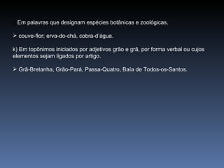 j)  Em palavras que designam espécies botânicas e zoológicas. couve-flor; erva-do-chá, cobra-d’água. k) Em topônimos iniciados por adjetivos grão e grã, por forma verbal ou cujos elementos sejam ligados por artigo. Grã-Bretanha, Grão-Pará, Passa-Quatro, Baía de Todos-os-Santos. 