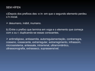 SEM HÍFEN Depois dos prefixos des- e in- em que o segundo elemento perdeu o h inicial. desumano, inábil, inumano. b) Entre o prefixo que termina em voga e o elemento que começa com s ou r; duplicando-se essas consoantes. antirreligioso, antissemita, autorregulamentação, contrarregra, cosseno, cossecante, extrarregular, extrarregimento, infrassom, microssistema, antessala, intrarrenal, ultrarromântico, ultrassonografia, extrasseco, suprassensível. 