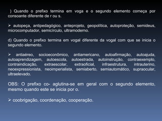 c ) Quando o prefixo termina em voga e o segundo elemento começa por consoante diferente de r ou s. autopeça, antipedagógico, anteprojeto, geopolítica, autoproteção, semideus, microcomputador, semicírculo, ultramoderno. d) Quando o prefixo termina em vogal diferente da vogal com que se inicia o segundo elemento. antiaéreo, socioeconômico, antiamericano, autoafirmação, autoajuda, autoaprendizagem, autoescola, autoestrada, autoinstrução, contraexemplo, contraindicação, extraescolar, extraoficial, infraestrutura, intrauterino, neoexpressionista, neoimperialista, semiaberto, semiautomático, supraocular, ultraelevado. OBS: O prefixo co- aglutina-se em geral com o segundo elemento, mesmo quando este se inicia por o. coobrigação, coordenação, cooperação. 