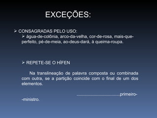 EXCEÇÕES: CONSAGRADAS PELO USO: água-de-colônia, arco-da-velha, cor-de-rosa, mais-que-perfeito, pé-de-meia, ao-deus-dará, à queima-roupa. REPETE-SE O HÍFEN Na translineação de palavra composta ou combinada com outra, se a partição coincide com o final de um dos elementos. ....................................primeiro- -ministro. 