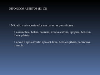DITONGOS ABERTOS (ÉI, ÓI) Não são mais acentuados em palavras paroxítonas. assembleia, boleia, colmeia, Coreia, estreia, epopeia, hebreia, ideia, plateia. apoio e apoia (verbo apoiar), boia, heroico, jiboia, paranoico, tramoia. 