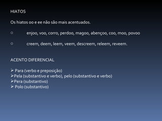 HIATOS Os hiatos oo e ee não são mais acentuados. enjoo, voo, corro, perdoo, magoo, abençoo, coo, moo, povoo creem, deem, leem, veem, descreem, releem, reveem. ACENTO DIFERENCIAL Para (verbo e preposição) Pela (substantivo e verbo), pelo (substantivo e verbo) Pera (substantivo) Polo (substantivo) 