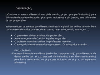 OBSERVAÇÃO; Continua o acento diferencial em pôde (verdo, 3ª p.s. pret.perf.indicativo) para diferenciar de pode (verbo poder; 3ª p.s.pres. Indicativo); e pôr (verbo), para diferenciar de por (preposição). Permanecem os acentos que diferenciam singular e plural dos verbos ter e vir, bem como de seus derivados (manter, deter, conter, reter, advir, convir, intervir, etc...) O garoto tem vários carrinhos. Os garotos têm... Aquela moça vem de Curitiba. Aquelas moças vêm ... O professor mantém a ordem. Os professores mantêm... O advogado intervém em todos os processos...Os advogados intervêm... FACULTATIVO: - Emprego diferencial em dêmos (verbo dar. 1ªp.p.pres.subj.) para diferenciar de demos (verbo dar  1ª p.p. pret.perf. Do indicativo) e em fôrma (substantivo) para forma (substantivo ou 3ª p.s.pres.indicativo ou 2ª p. s. do imperativo afirmativo). 