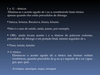I  e  U  - tônicos Elimina-se o acento agudo de i ou u constituindo hiato tônico apenas quando eles estão precedidos de ditongo. baiuca, boiuna, Bocaiuva, feiura, feiume. Não é o caso de saúde, saída, juízes, por exemplo. OBS.: ainda levam acento i e u tônicos de palavras oxítonas, precedidos de ditongo e em posição final, mesmo seguidos de s. Piauí, tuiuiú, tuiuiús U tônico. Elimina-se o acento agudo do u tônico nas formas verbais rizotônicas, quando precedido de g ou q e seguido de e ou i (gue, gui, que, qui). Averigue, apazigue, argui, enxague 