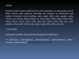 HÍFEN Embora ainda causem polêmica em vários aspectos, as regras para uso do hífen servem para palavras formadas por prefixos ou elementos que podem funcionar como prefixos: aero, agro, além, anti, aquém, auto, circum, co, contra, eletro, entre, ex, extra, geo, hidro, hiper, infra, inter, intra, macro, micro, mini, multi, neo, pan, pluri, proto, pós, pre´, pró, pseudo, retro, semi, sobre, sub, super, supra, tele, ultra, vice, etc... Com hífen Quando o prefixo estiver diante de palavra iniciada por h anti-heroi, anti-higiênico, extra-humanos, semi-herbáceo, sobre-humano, super-homem , macro-história, mini-hotel. 