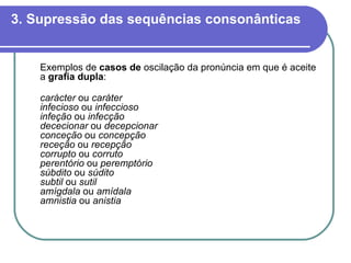3. Supressão das sequências consonânticas Exemplos de  casos de  oscilação da pronúncia em que é aceite a  grafia dupla : carácter  ou  caráter infecioso  ou  infeccioso infeção  ou  infecção dececionar  ou  decepcionar conceção  ou  concepção receção  ou  recepção corrupto  ou  corruto perentório  ou  peremptório súbdito  ou  súdito subtil  ou  sutil amígdala  ou  amídala amnistia  ou  anistia 