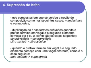 4. Supressão do hífen - nos compostos em que se perdeu a noção de composição como nos seguintes casos:  mandachuva  e  paraquedas ; - duplicação do  r  nas formas derivadas quando o prefixo termina em vogal e o segundo elemento começa por  r  ou  s , como são os casos seguintes: contra-relógio > contrarrelógio ultra-sónico  >  ultrassónico - quando o prefixo termina em vogal e o segundo elemento começa com uma vogal diferente, como é o caso seguinte: auto-estrada  >  autoestrada   
