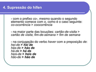 4. Supressão do hífen - com o prefixo  co- , mesmo quando o segundo elemento comece com  o , como é o caso seguinte: co-ocorrência  >  coocorrência - na maior parte das locuções:  cartão-de-visita  >  cartão de visita ;  fim-de-semana  >  fim de semana   - na conjugação do verbo  haver  com a preposição  de : hei-de  >  hei de   hás-de  >  hás de há-de  >  há de heis-de  >  heis de   hão-de  >  hão de 