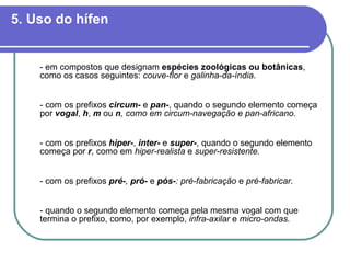 5. Uso do hífen - em compostos que designam  espécies zoológicas ou botânicas , como os casos seguintes:  couve-flor  e  galinha-da-índia . - com os prefixos  circum-  e  pan- , quando o segundo elemento começa por  vogal ,   h ,   m  ou  n , como em   circum-navegação e pan-africano. - com os prefixos  hiper- ,  inter-  e  super- , quando o segundo elemento começa por  r , como em  hiper-realista  e  super-resistente. - com os prefixos  pré- ,  pró-   e  pós- : pré-fabricação  e  pré-fabricar.   - quando o segundo elemento começa pela mesma vogal com que termina o prefixo, como, por exemplo,  infra-axilar  e  micro-ondas. 