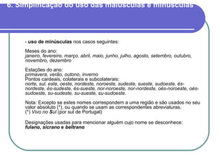 6. Simplificação do uso das maiúsculas e minúsculas   -  uso de minúsculas  nos casos seguintes: Meses do ano: janeiro, fevereiro, março, abril, maio, junho, julho, agosto, setembro, outubro, novembro, dezembro Estações do ano: primavera, verão, outono, inverno Pontos cardeais, colaterais e subcolaterais: norte, sul, este, oeste, nordeste, noroeste, sudeste, sueste, sudoeste, és-nordeste, és-sudeste, és-sueste, nor-noroeste, nor-nordeste, oés-noroeste, oés-sudoeste, su-sudeste, su-sueste, su-sudoeste . Nota: Excepto se estes nomes correspondem a uma região e são usados no seu valor absoluto (*), ou quando se usam as correspondentes abreviaturas. (*)  Vivo no  S ul  (por sul de Portugal) Designações usadas para mencionar alguém cujo nome se desconhece: fulano ,  sicrano  e  beltrano 