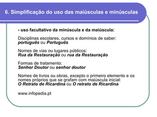 6. Simplificação do uso das maiúsculas e minúsculas - uso facultativo da minúscula e da maiúscula:   Disciplinas escolares, cursos e domínios de saber: português  ou   Português Nomes de vias ou lugares públicos: Rua da Restauração  ou   rua da Restauração Formas de tratamento: Senhor Doutor  ou   senhor doutor Nomes de livros ou obras, excepto o primeiro elemento e os nomes próprios que se grafam com maiúscula inicial: O Retrato de Ricardina  ou   O retrato de Ricardina www.infopedia.pt 