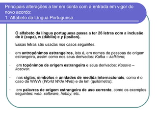 Principais alterações a ter em conta com a entrada em vigor do novo acordo: 1. Alfabeto da Língua Portuguesa O alfabeto da língua portuguesa passa a ter 26 letras com a inclusão de  k  (capa),  w  (dáblio) e  y  (ípsilon). Essas letras são usadas nos casos seguintes: em  antropónimos estrangeiros , isto é, em nomes de pessoas de origem estrangeira, assim como nos seus derivados:  Kafka  –  kafkiano ; em  topónimos de origem estrangeira  e seus derivados:  Kosovo  –  kosovar . nas  siglas ,  símbolos  e  unidades de medida internacionais , como é o caso de WWW ( World Wide Web ) e de km (quilómetro); em  palavras de origem estrangeira de uso corrente , como os exemplos seguintes:  web ,  software ,  hobby , etc. 