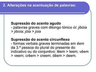 2. Alterações na acentuação de palavras: Supressão do acento agudo - palavras graves com ditongo tónico  ói: jibóia > jiboia; jóia > joia Supressão do acento circunflexo - formas verbais graves terminadas em  êem  da 3.ª pessoa do plural do presente do indicativo ou do conjuntivo: lêem > leem; vêem > veem; crêem > creem; dêem > deem. 