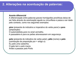 2. Alterações na acentuação de palavras: Acento diferencial A diferenciação entre palavras graves homógrafas proclíticas deixa de ser feita através da acentuação aguda ou circunflexa e passa a ser dada pelo contexto, como nos seguintes exemplos: pára  (presente do indicativo e imperativo do verbo  parar ) e  para  (preposição): O automobilista  para  no sinal vermelho. A passadeira é  para  os peões atravessarem em segurança. pelo  (presente do indicativo de verbo  pelar ),  pêlo  (nome) e  pelo  (contracção da preposição  por  + artigo  o ): Eu  pelo  uma castanha. O gato tem o  pelo  macio. Andei a passear  pelo  Porto  