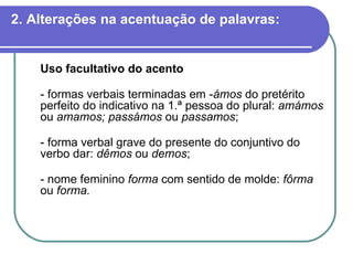 2. Alterações na acentuação de palavras: Uso facultativo do acento   - formas verbais terminadas em - ámos  do pretérito perfeito do indicativo na 1.ª pessoa do plural:  amámos  ou  amamos; passámos  ou  passamos ; - forma verbal grave do presente do conjuntivo do verbo dar:  dêmos  ou  demos ; - nome feminino  forma  com sentido de molde:  fôrma  ou  forma. 