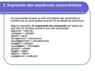 3. Supressão das sequências consonânticas As consoantes mudas ou não articuladas são suprimidas e mantêm-se as duas grafias quando há oscilação de pronúncia. Alguns exemplos de  supressão da consoante  em casos em que não há dúvidas quanto à sua não articulação: a cc ionar > a c ionar cole cç ão > cole ç ão a ct ual > a t ual dece pc ionar > dece c ionar assu mpc ionista > assu nc ionista   ado pç ão > ado ç ão assu mpç ão > assu nç ão   adoptar > ado t ar Egi pt o > Egi t o ó pt imo > ó t imo su mpt uoso> su nt uoso   