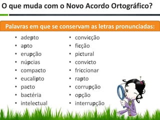 O que muda com o Novo Acordo Ortográfico?

 Palavras em que se conservam as letras pronunciadas:
    •   adepto         •   convicção
    •   apto           •   ficção
    •   erupção        •   pictural
    •   núpcias        •   convicto
    •   compacto       •   friccionar
    •   eucalipto      •   rapto
    •   pacto          •   corrupção
    •   bactéria       •   opção
    •   intelectual    •   interrupção
 