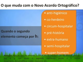O que muda com o Novo Acordo Ortográfico?
                                        • anti-higiénico
                                        • co-herdeiro
                                        • circum-hospitalar
Quando o segundo                        • pré-história
elemento começa por h:
                                        • extra-humano
                                        • semi-hospitalar
                                         • super-homem
 Atenção: Não se usa, no entanto, o hífen em formações que contêm os prefixos
 des e in nas quais o segundo elemento perde o h inicial:
 desumano, desumidificar, inábil, inumano, etc..
 