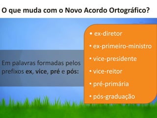 O que muda com o Novo Acordo Ortográfico?

                                • ex-diretor
                                • ex-primeiro-ministro
                                • vice-presidente
Em palavras formadas pelos
prefixos ex, vice, pré e pós:   • vice-reitor
                                • pré-primária
                                • pós-graduação
 