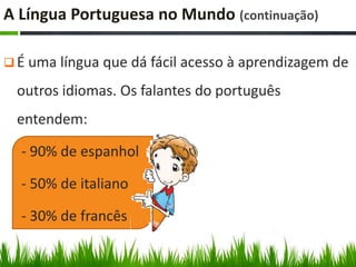 A Língua Portuguesa no Mundo (continuação)

 É uma língua que dá fácil acesso à aprendizagem de

  outros idiomas. Os falantes do português
  entendem:

  - 90% de espanhol

  - 50% de italiano

  - 30% de francês
 