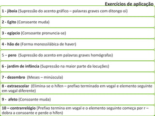 Exercícios de aplicação
1 - jiboia (Supressão do acento gráfico – palavras graves com ditongo oi)

2 - Egito (Consoante muda)

3 - egípcio (Consoante pronuncia-se)

4 - hão de (Forma monossilábica de haver)

5 – pero (Supressão do acento em palavras graves homógrafas)

6 - jardim de infância (Supressão na maior parte da locuções)

7 - dezembro (Meses – minúscula)

8 - extraescolar (Elimina-se o hífen – prefixo terminado em vogal e elemento seguinte
em vogal diferente)

9 - afeto (Consoante muda)

10 – contrarrelógio (Prefixo termina em vogal e o elemento seguinte começa por r –
dobra a consoante e perde o hífen)
 