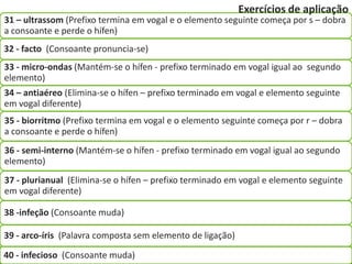 Exercícios de aplicação
31 – ultrassom (Prefixo termina em vogal e o elemento seguinte começa por s – dobra
a consoante e perde o hífen)
32 - facto (Consoante pronuncia-se)
33 - micro-ondas (Mantém-se o hífen - prefixo terminado em vogal igual ao segundo
elemento)
34 – antiaéreo (Elimina-se o hífen – prefixo terminado em vogal e elemento seguinte
em vogal diferente)
35 - biorritmo (Prefixo termina em vogal e o elemento seguinte começa por r – dobra
a consoante e perde o hífen)
36 - semi-interno (Mantém-se o hífen - prefixo terminado em vogal igual ao segundo
elemento)
37 - plurianual (Elimina-se o hífen – prefixo terminado em vogal e elemento seguinte
em vogal diferente)

38 -infeção (Consoante muda)

39 - arco-íris (Palavra composta sem elemento de ligação)

40 - infecioso (Consoante muda)
 