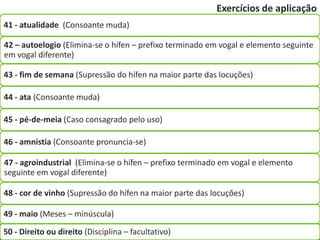 Exercícios de aplicação
41 - atualidade (Consoante muda)

42 – autoelogio (Elimina-se o hífen – prefixo terminado em vogal e elemento seguinte
em vogal diferente)

43 - fim de semana (Supressão do hífen na maior parte das locuções)

44 - ata (Consoante muda)

45 - pé-de-meia (Caso consagrado pelo uso)

46 - amnistia (Consoante pronuncia-se)

47 - agroindustrial (Elimina-se o hífen – prefixo terminado em vogal e elemento
seguinte em vogal diferente)

48 - cor de vinho (Supressão do hífen na maior parte das locuções)

49 - maio (Meses – minúscula)

50 - Direito ou direito (Disciplina – facultativo)
 