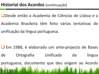 Historial dos Acordos (continuação)

Desde então a Academia de Ciências de Lisboa e a
Academia Brasileira têm feito várias tentativas de
unificação da língua portuguesa.


 Em 1988, é elaborado um ante-projecto de Bases
de      Ortografia      Unificada     da    língua
portuguesa, documento que deu origem ao Acordo
de 1990.
 