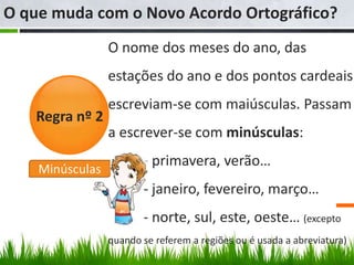 O que muda com o Novo Acordo Ortográfico?
                 O nome dos meses do ano, das
                 estações do ano e dos pontos cardeais
                 escreviam-se com maiúsculas. Passam
   Regra nº 2
                 a escrever-se com minúsculas:
                        - primavera, verão…
    Minúsculas
                        - janeiro, fevereiro, março…
                        - norte, sul, este, oeste… (excepto
                 quando se referem a regiões ou é usada a abreviatura)
 