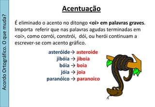 Acentuação
Acordo Ortográfico. O que muda?


                                  É eliminado o acento no ditongo <oi> em palavras graves.
                                  Importa referir que nas palavras agudas terminadas em
                                  <oi>, como corrói, constrói, dói, ou herói continuam a
                                  escrever-se com acento gráfico.
                                                asteróide→  asteroide
                                                    jibóia →  jiboia
                                                      bóia →  boia
                                                       jóia →  joia
                                               paranóico →  paranoico
 