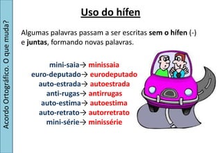 Uso do hífen
Acordo Ortográfico. O que muda?


                                  Algumas palavras passam a ser escritas sem o hífen (-)
                                  e juntas, formando novas palavras.

                                          mini-saia→  minissaia
                                     euro-deputado→  eurodeputado
                                       auto-estrada→  autoestrada
                                         anti-rugas→  antirrugas
                                        auto-estima→  autoestima
                                       auto-retrato→ autorretrato
                                         mini-série→ minissérie
 