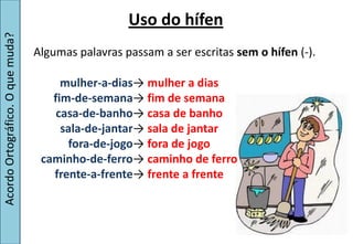 Uso do hífen
Acordo Ortográfico. O que muda?


                                  Algumas palavras passam a ser escritas sem o hífen (-).

                                       mulher-a-dias→  mulher a dias
                                     fim-de-semana→  fim de semana
                                      casa-de-banho→  casa de banho
                                       sala-de-jantar→  sala de jantar
                                        fora-de-jogo→  fora de jogo
                                   caminho-de-ferro→ caminho de ferro
                                     frente-a-frente→ frente a frente
 